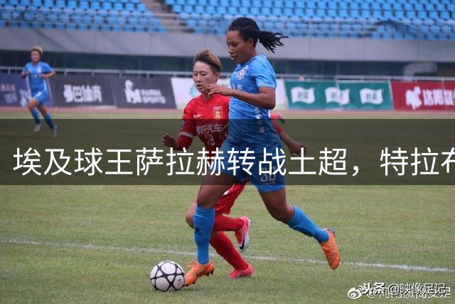 埃及球王萨拉赫转战土超，特拉布宗体育迎来重磅引援